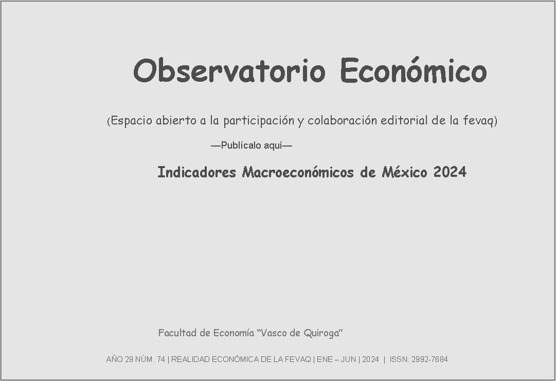 Cuadro de texto:               Observatorio Económico                                       (Espacio abierto a la participación y colaboración editorial de la fevaq)                                                                              —Publícalo aquí—		     				Indicadores Macroeconómicos de México 2024                			Facultad de Economía “Vasco de Quiroga”                                                                                                                                                                                                                                                                                         AÑO 29 NÚM. 74 | REALIDAD ECONÓMICA DE LA FEVAQ | ENE – JUN | 2024  |  ISSN: 2992-7684            